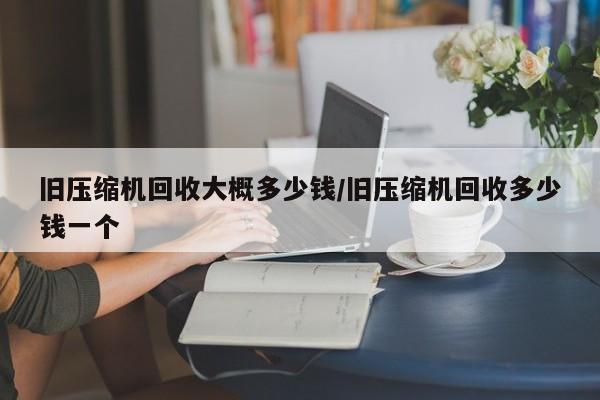 旧压缩机回收大概多少钱/旧压缩机回收多少钱一个